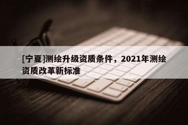 [寧夏]測繪升級資質條件，2021年測繪資質改革新標準