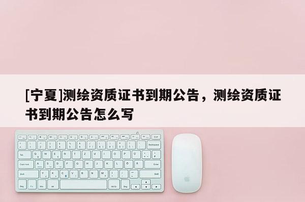 [寧夏]測繪資質(zhì)證書到期公告，測繪資質(zhì)證書到期公告怎么寫