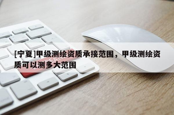 [寧夏]甲級測繪資質承接范圍，甲級測繪資質可以測多大范圍