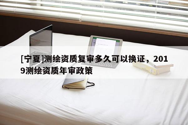 [寧夏]測繪資質復審多久可以換證，2019測繪資質年審政策