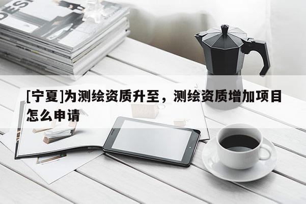 [寧夏]為測繪資質升至，測繪資質增加項目怎么申請