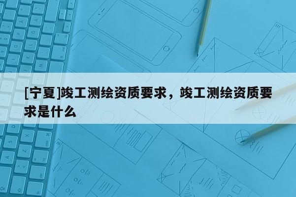 [寧夏]竣工測繪資質要求，竣工測繪資質要求是什么
