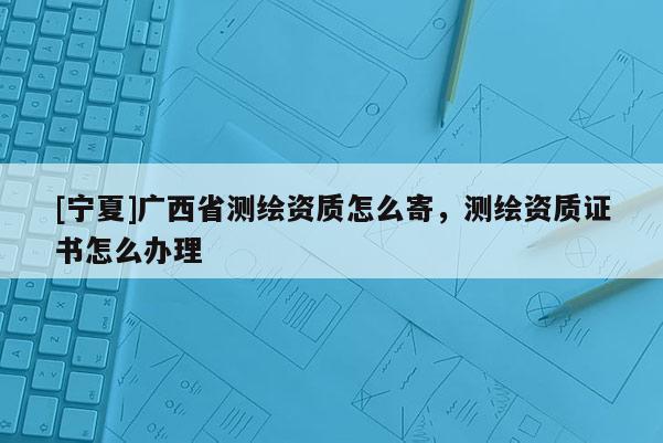 [寧夏]廣西省測繪資質(zhì)怎么寄，測繪資質(zhì)證書怎么辦理