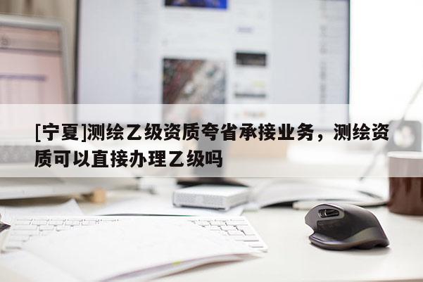 [寧夏]測繪乙級資質(zhì)夸省承接業(yè)務(wù)，測繪資質(zhì)可以直接辦理乙級嗎