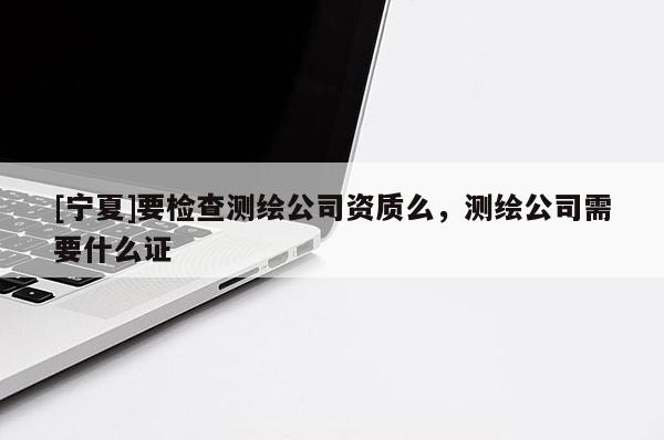 [寧夏]要檢查測繪公司資質么，測繪公司需要什么證