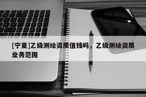 [寧夏]乙級測繪資質(zhì)值錢嗎，乙級測繪資質(zhì)業(yè)務范圍