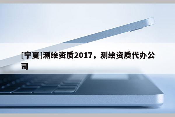 [寧夏]測繪資質2017，測繪資質代辦公司