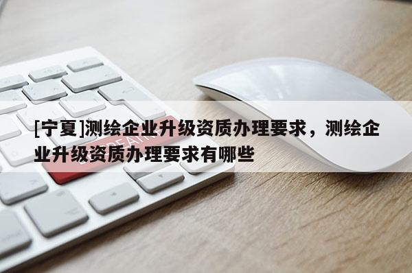 [寧夏]測繪企業升級資質辦理要求，測繪企業升級資質辦理要求有哪些