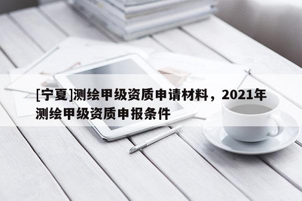 [寧夏]測(cè)繪甲級(jí)資質(zhì)申請(qǐng)材料，2021年測(cè)繪甲級(jí)資質(zhì)申報(bào)條件