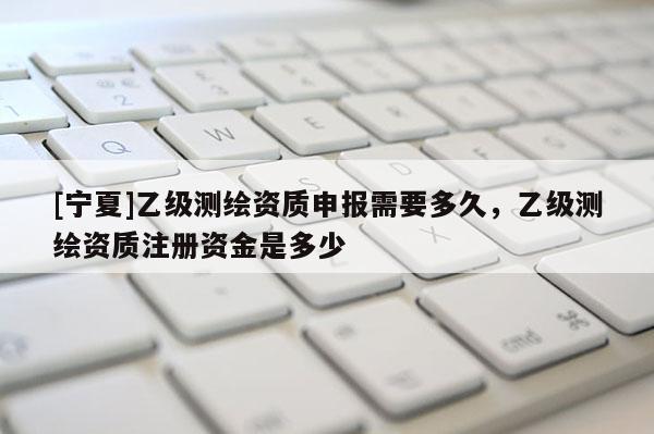 [寧夏]乙級測繪資質(zhì)申報需要多久，乙級測繪資質(zhì)注冊資金是多少