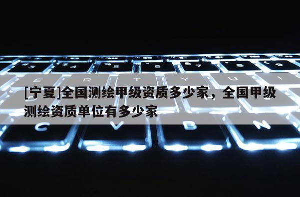 [寧夏]全國測繪甲級資質多少家，全國甲級測繪資質單位有多少家