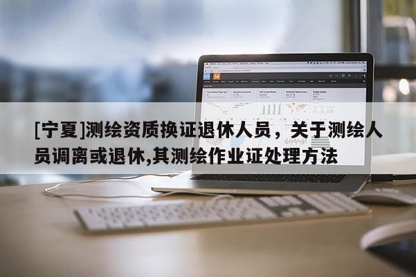 [寧夏]測繪資質(zhì)換證退休人員，關(guān)于測繪人員調(diào)離或退休,其測繪作業(yè)證處理方法