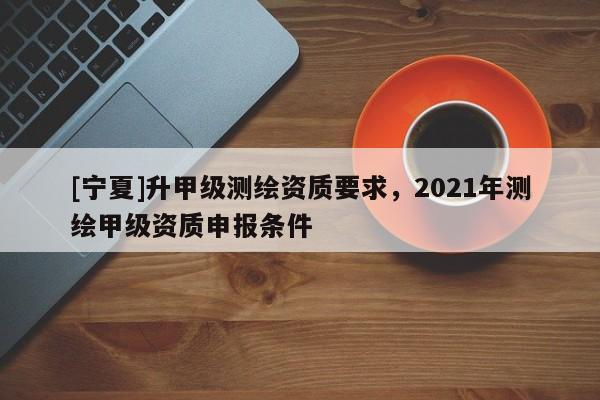 [寧夏]升甲級測繪資質要求，2021年測繪甲級資質申報條件