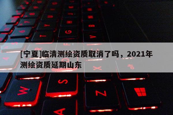 [寧夏]臨清測繪資質(zhì)取消了嗎，2021年測繪資質(zhì)延期山東