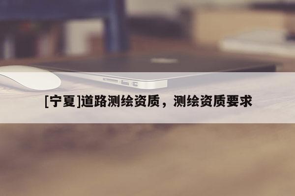 [寧夏]道路測(cè)繪資質(zhì)，測(cè)繪資質(zhì)要求