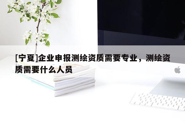 [寧夏]企業(yè)申報測繪資質(zhì)需要專業(yè)，測繪資質(zhì)需要什么人員