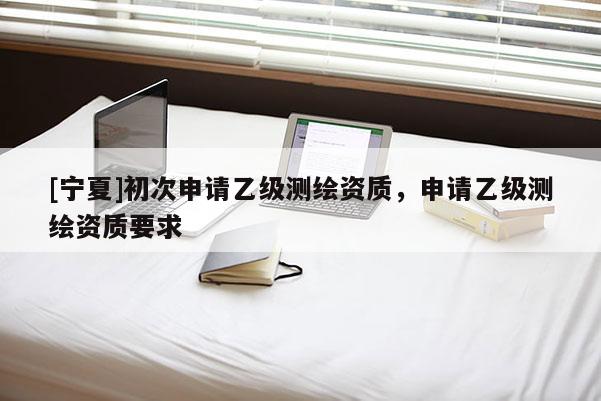 [寧夏]初次申請乙級測繪資質(zhì)，申請乙級測繪資質(zhì)要求