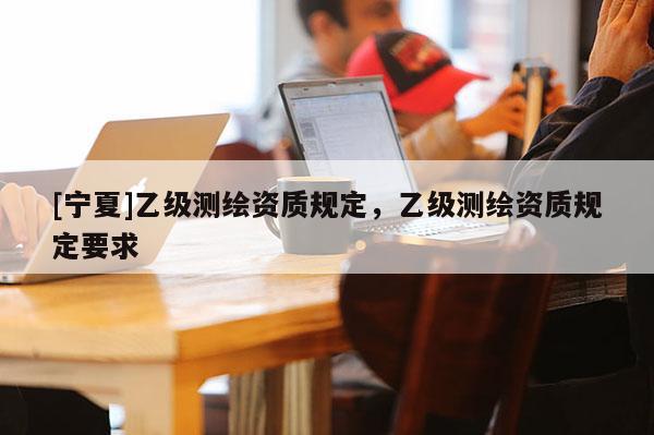 [寧夏]乙級測繪資質(zhì)規(guī)定，乙級測繪資質(zhì)規(guī)定要求