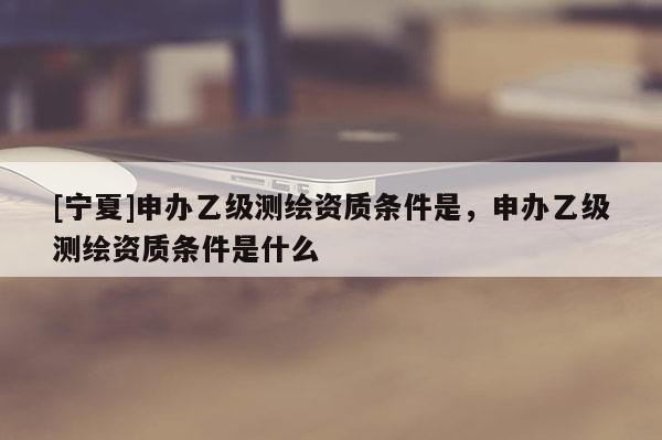 [寧夏]申辦乙級測繪資質條件是，申辦乙級測繪資質條件是什么