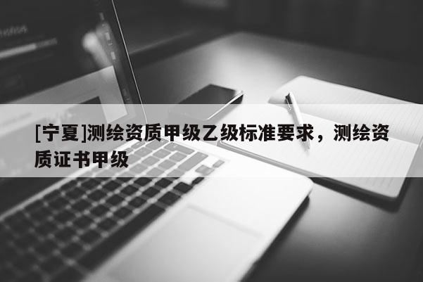[寧夏]測繪資質(zhì)甲級乙級標(biāo)準(zhǔn)要求，測繪資質(zhì)證書甲級