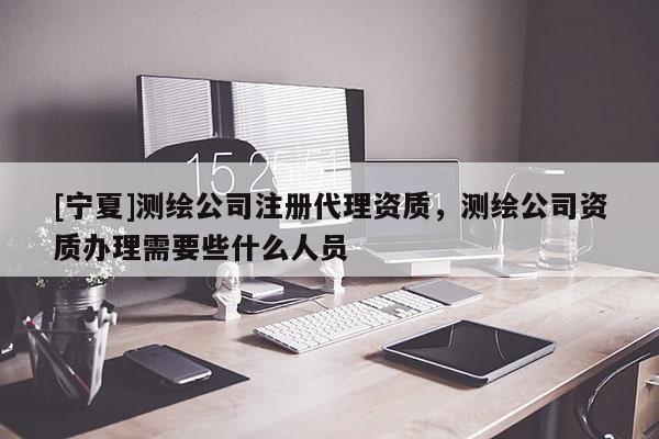 [寧夏]測繪公司注冊代理資質(zhì)，測繪公司資質(zhì)辦理需要些什么人員