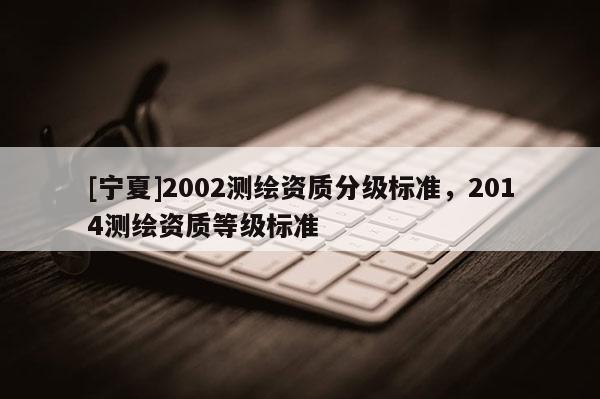 [寧夏]2002測繪資質(zhì)分級標準，2014測繪資質(zhì)等級標準
