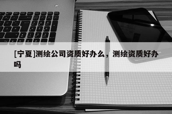 [寧夏]測繪公司資質好辦么，測繪資質好辦嗎