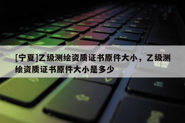 [寧夏]乙級測繪資質(zhì)證書原件大小，乙級測繪資質(zhì)證書原件大小是多少