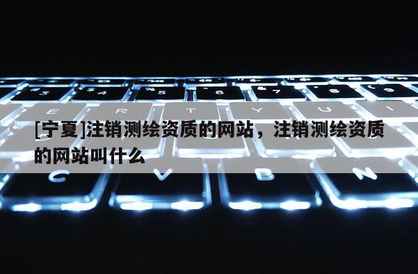 [寧夏]注銷測繪資質的網站，注銷測繪資質的網站叫什么