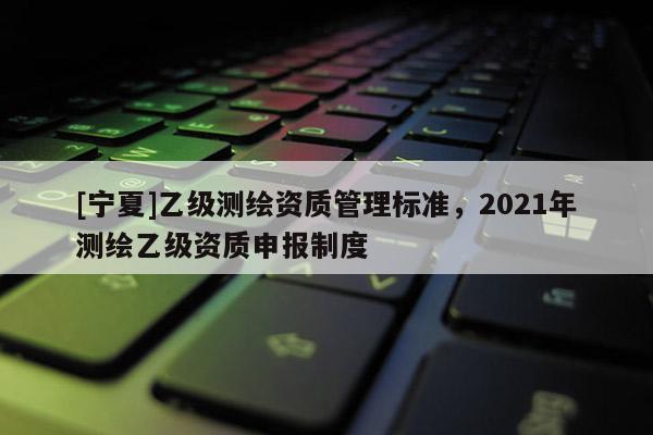[寧夏]乙級測繪資質(zhì)管理標準，2021年測繪乙級資質(zhì)申報制度