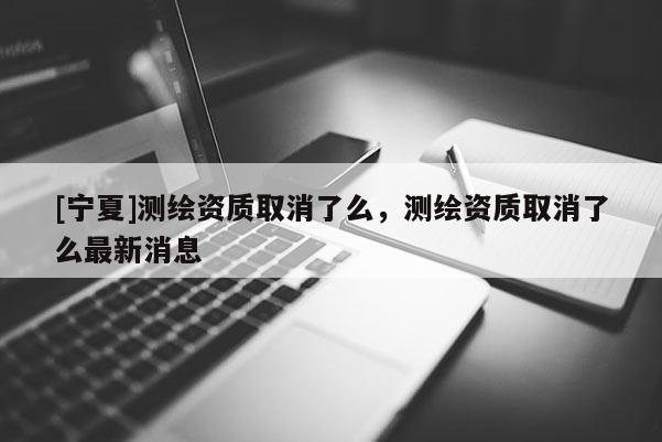 [寧夏]測(cè)繪資質(zhì)取消了么，測(cè)繪資質(zhì)取消了么最新消息