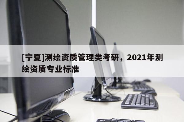 [寧夏]測繪資質管理類考研，2021年測繪資質專業標準