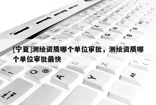 [寧夏]測繪資質哪個單位審批，測繪資質哪個單位審批最快