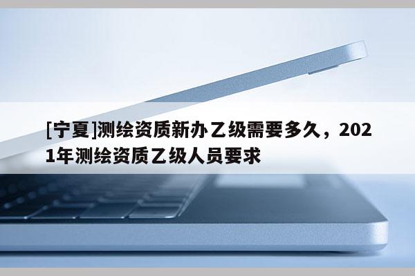 [寧夏]測繪資質新辦乙級需要多久，2021年測繪資質乙級人員要求