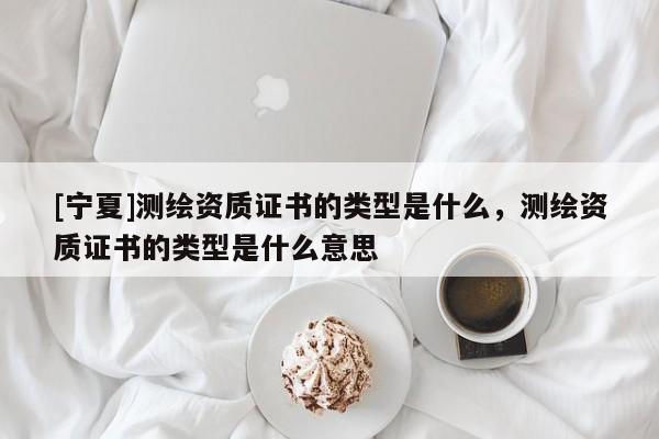 [寧夏]測繪資質證書的類型是什么，測繪資質證書的類型是什么意思
