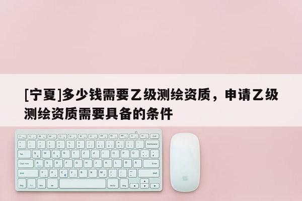 [寧夏]多少錢需要乙級測繪資質，申請乙級測繪資質需要具備的條件