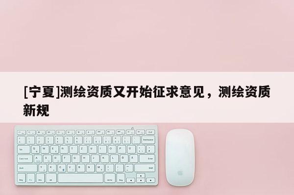 [寧夏]測繪資質(zhì)又開始征求意見，測繪資質(zhì)新規(guī)