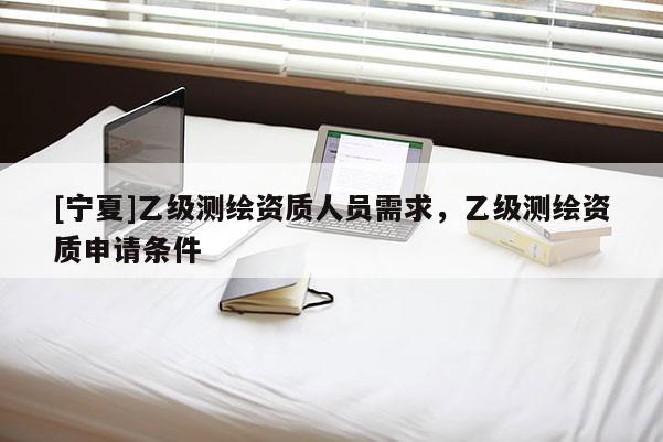 [寧夏]乙級測繪資質人員需求，乙級測繪資質申請條件
