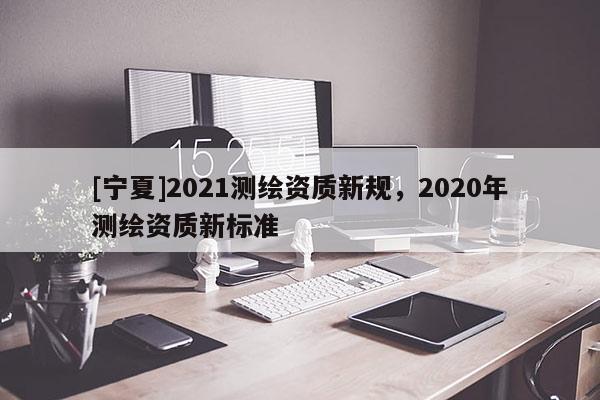 [寧夏]2021測繪資質新規，2020年測繪資質新標準