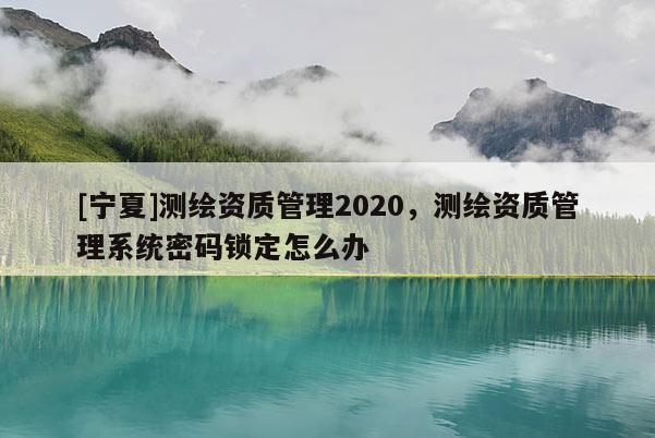 [寧夏]測繪資質管理2020，測繪資質管理系統密碼鎖定怎么辦