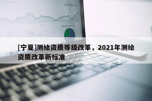 [寧夏]測繪資質等級改革，2021年測繪資質改革新標準