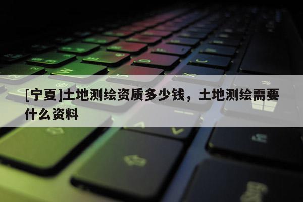 [寧夏]土地測繪資質多少錢，土地測繪需要什么資料