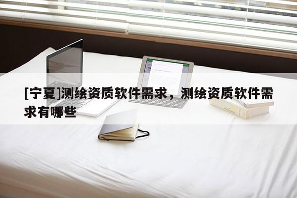 [寧夏]測繪資質軟件需求，測繪資質軟件需求有哪些