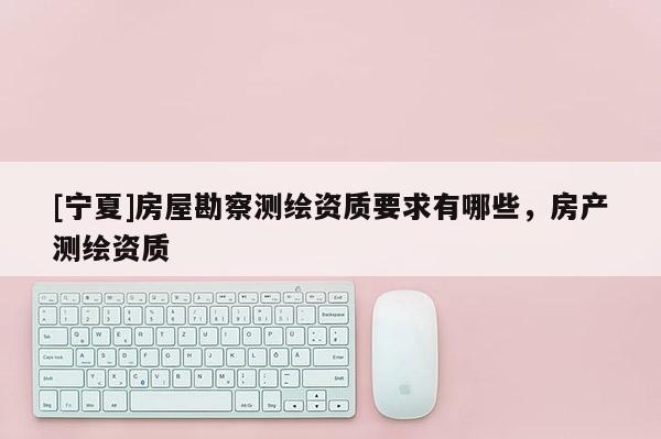 [寧夏]房屋勘察測繪資質要求有哪些，房產測繪資質