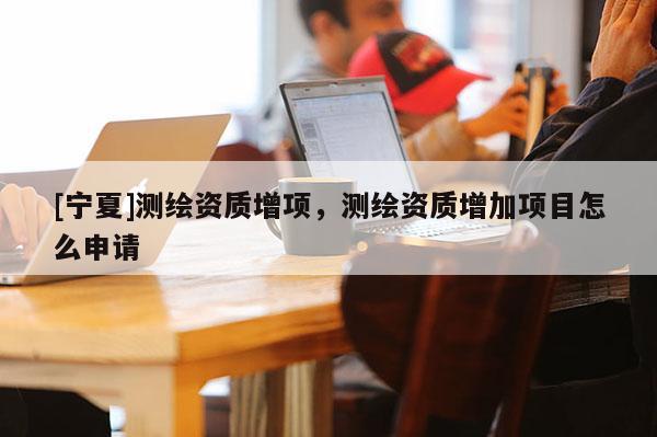 [寧夏]測繪資質增項，測繪資質增加項目怎么申請