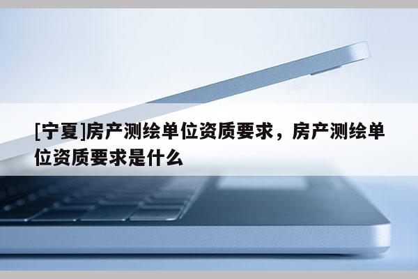 [寧夏]房產(chǎn)測(cè)繪單位資質(zhì)要求，房產(chǎn)測(cè)繪單位資質(zhì)要求是什么