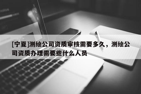 [寧夏]測繪公司資質審核需要多久，測繪公司資質辦理需要些什么人員