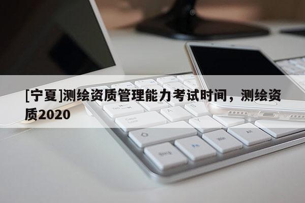 [寧夏]測繪資質管理能力考試時間，測繪資質2020