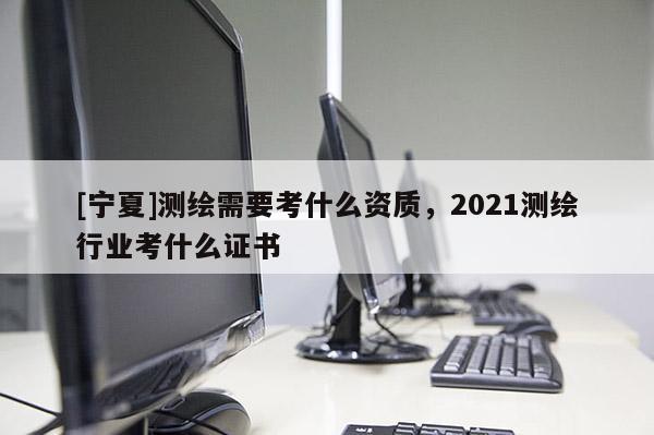 [寧夏]測繪需要考什么資質，2021測繪行業考什么證書