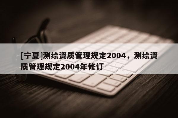 [寧夏]測繪資質管理規定2004，測繪資質管理規定2004年修訂